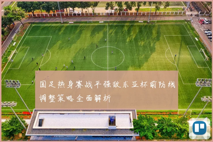 国足热身赛战平强敌东亚杯前防线调整策略全面解析