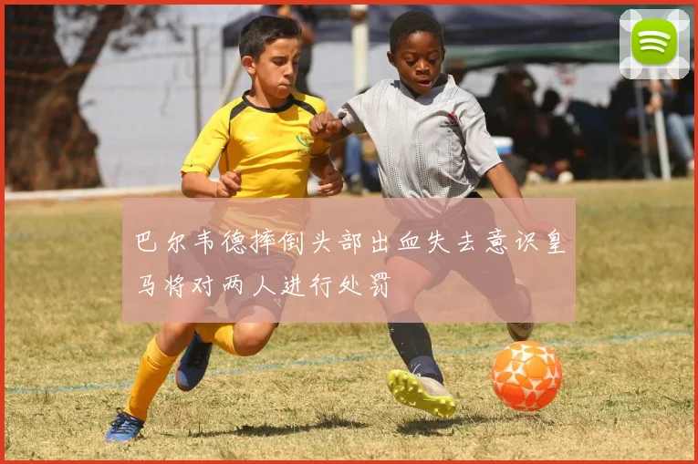巴尔韦德摔倒头部出血失去意识皇马将对两人进行处罚