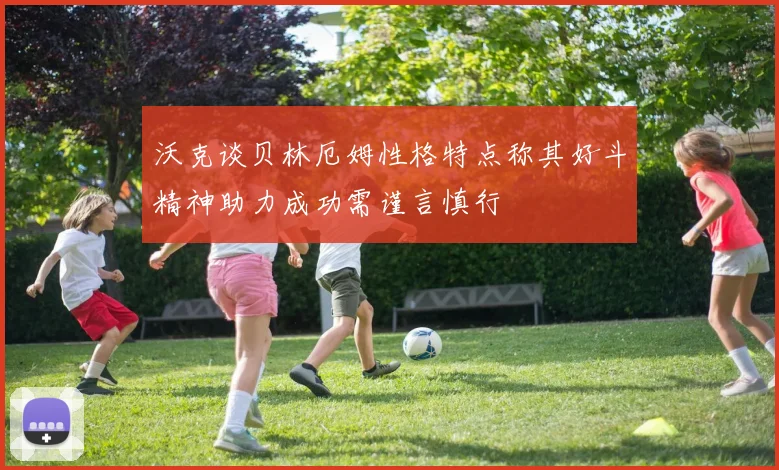 沃克谈贝林厄姆性格特点称其好斗精神助力成功需谨言慎行