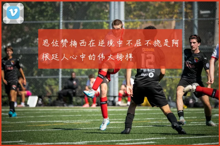 恩佐赞梅西在逆境中不屈不挠是阿根廷人心中的伟大榜样