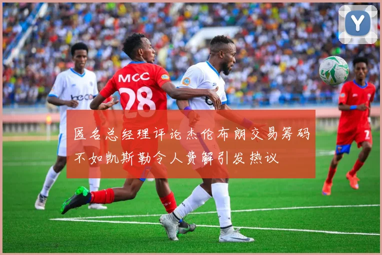 匿名总经理评论杰伦布朗交易筹码不如凯斯勒令人费解引发热议