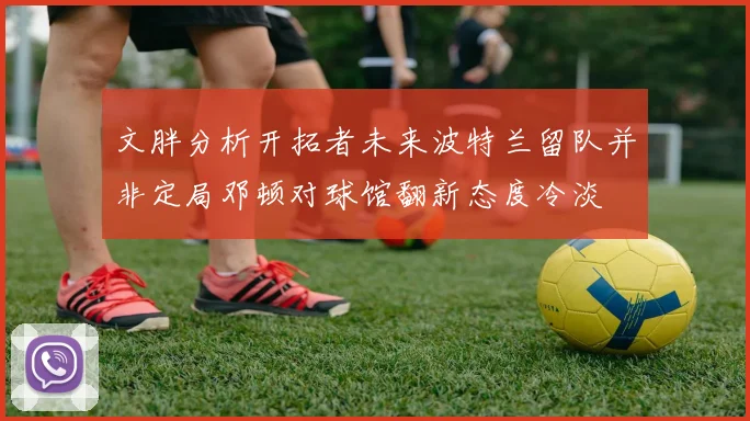 文胖分析开拓者未来波特兰留队并非定局邓顿对球馆翻新态度冷淡