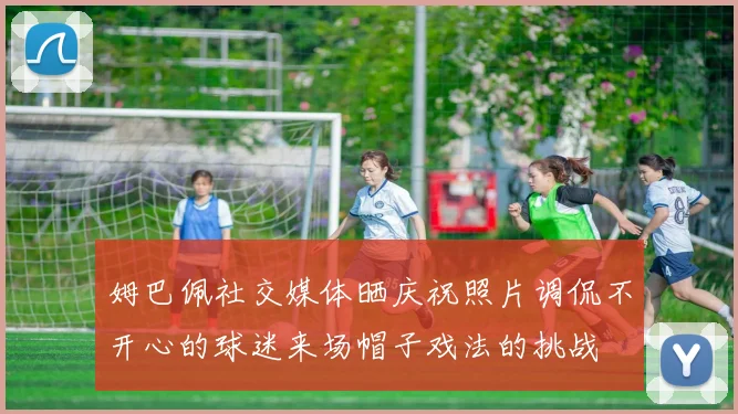 姆巴佩社交媒体晒庆祝照片调侃不开心的球迷来场帽子戏法的挑战