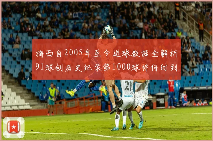 梅西自2005年至今进球数据全解析91球创历史纪录第1000球将何时到来