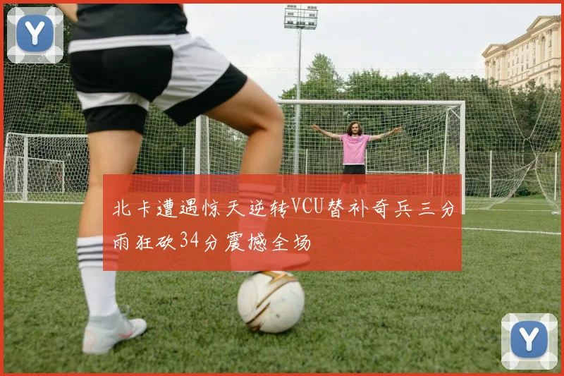 北卡遭遇惊天逆转VCU替补奇兵三分雨狂砍34分震撼全场