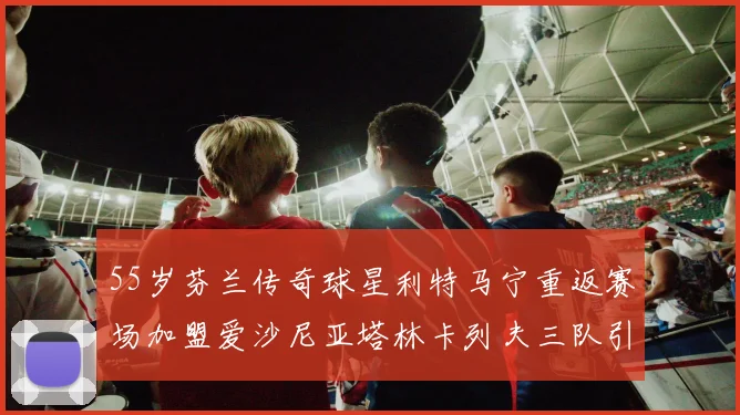 55岁芬兰传奇球星利特马宁重返赛场加盟爱沙尼亚塔林卡列夫三队引发热议