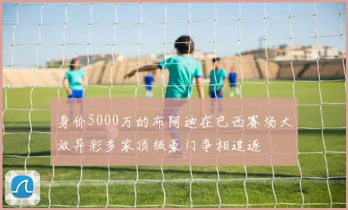身价5000万的布阿迪在巴西赛场大放异彩多家顶级豪门争相追逐