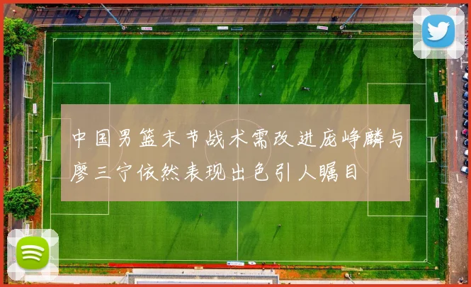 中国男篮末节战术需改进庞峥麟与廖三宁依然表现出色引人瞩目