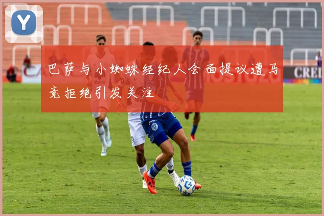 巴萨与小蜘蛛经纪人会面提议遭马竞拒绝引发关注