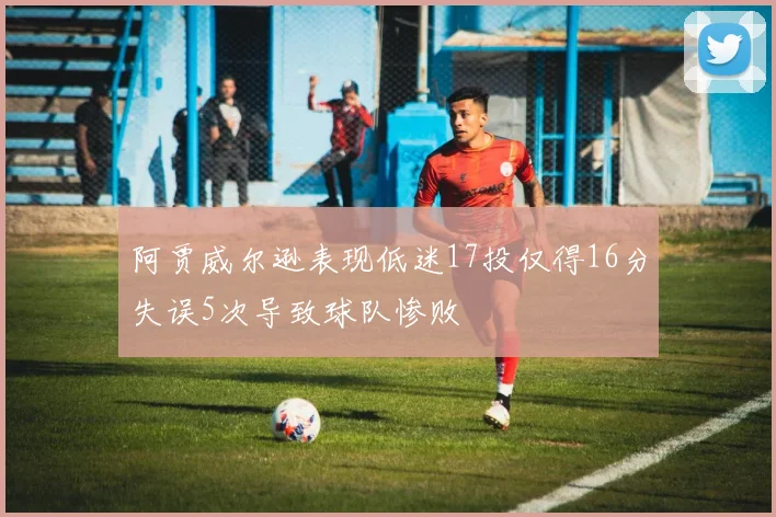 阿贾威尔逊表现低迷17投仅得16分失误5次导致球队惨败
