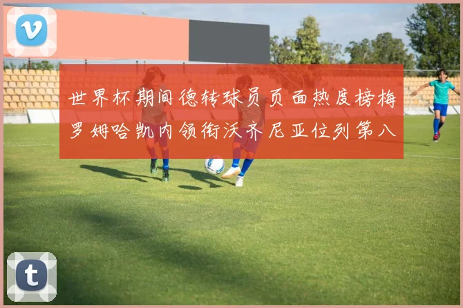 世界杯期间德转球员页面热度榜梅罗姆哈凯内领衔沃齐尼亚位列第八