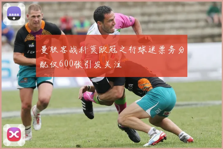 曼联客战科莫欧冠之行球迷票务分配仅600张引发关注