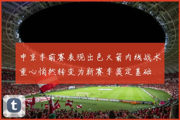 申京季前赛表现出色火箭内线战术重心悄然转变为新赛季奠定基础