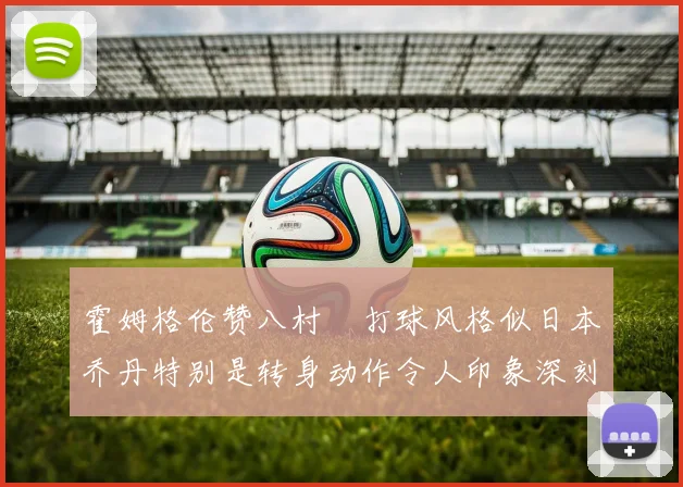 霍姆格伦赞八村塁打球风格似日本乔丹特别是转身动作令人印象深刻