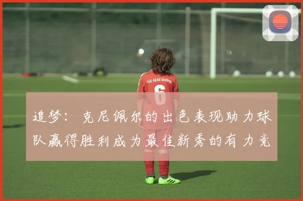 追梦：克尼佩尔的出色表现助力球队赢得胜利成为最佳新秀的有力竞争者