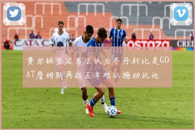 费尔顿坚定看法认为乔丹科比是GOAT詹姆斯再战五年难以撼动此论
