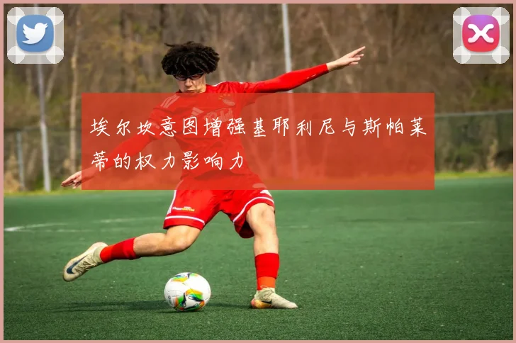 埃尔坎意图增强基耶利尼与斯帕莱蒂的权力影响力