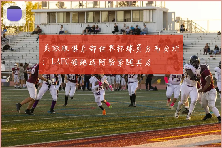 美职联俱乐部世界杯球员分布分析：LAFC领跑迈阿密紧随其后
