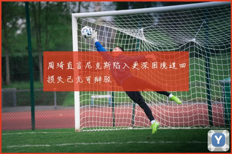 周琦直言尼克斯陷入更深困境追回损失已无可辩驳