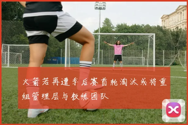 火箭若再遭季后赛首轮淘汰或将重组管理层与教练团队