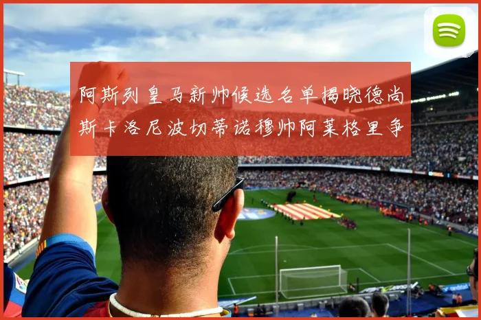 阿斯列皇马新帅候选名单揭晓德尚斯卡洛尼波切蒂诺穆帅阿莱格里争夺教鞭
