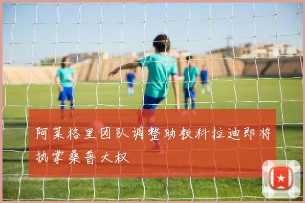 阿莱格里团队调整助教科拉迪即将执掌桑普大权