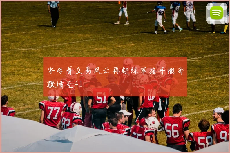 字母哥交易风云再起绿军接手概率骤增至41