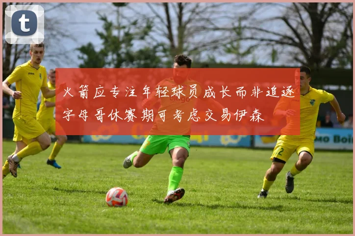 火箭应专注年轻球员成长而非追逐字母哥休赛期可考虑交易伊森