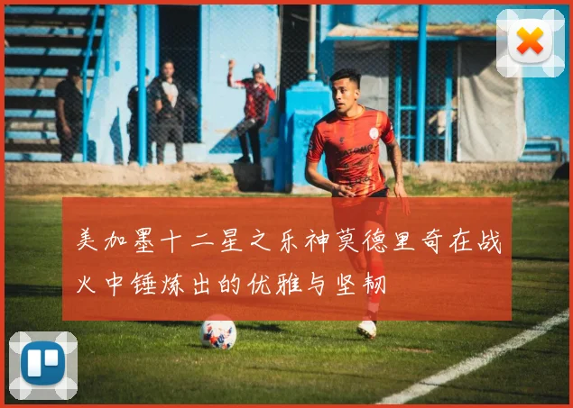 美加墨十二星之乐神莫德里奇在战火中锤炼出的优雅与坚韧
