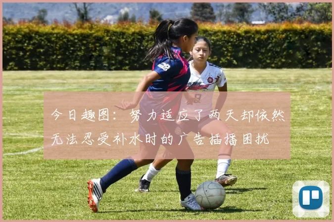 今日趣图：努力适应了两天却依然无法忍受补水时的广告插播困扰