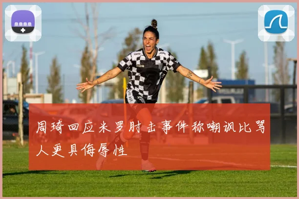 周琦回应米罗肘击事件称嘲讽比骂人更具侮辱性