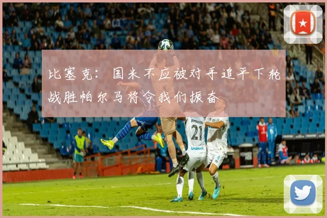 比塞克：国米不应被对手追平下轮战胜帕尔马将令我们振奋