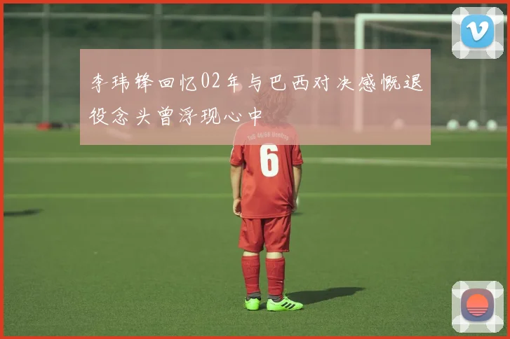 李玮锋回忆02年与巴西对决感慨退役念头曾浮现心中