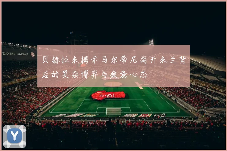 贝赫拉米揭示马尔蒂尼离开米兰背后的复杂博弈与疲惫心态
