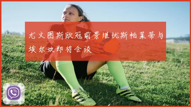 尤文图斯欧冠前景堪忧斯帕莱蒂与埃尔坎即将会谈