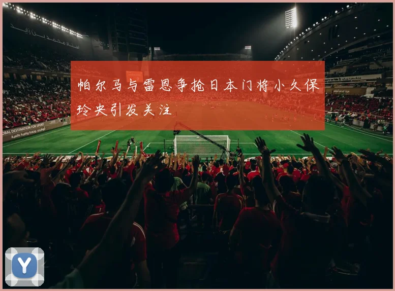 帕尔马与雷恩争抢日本门将小久保玲央引发关注